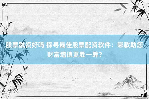 股票融资好吗 探寻最佳股票配资软件：哪款助您财富增值更胜一筹？