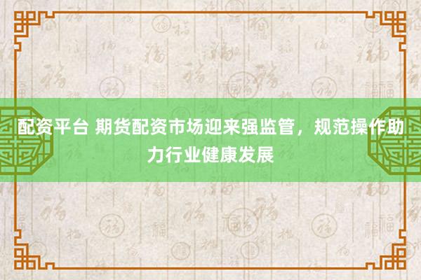 配资平台 期货配资市场迎来强监管，规范操作助力行业健康发展