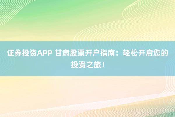 证券投资APP 甘肃股票开户指南：轻松开启您的投资之旅！