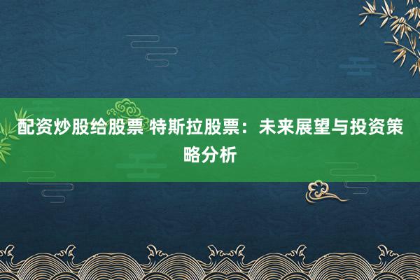 配资炒股给股票 特斯拉股票：未来展望与投资策略分析