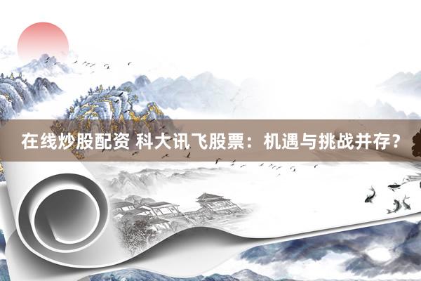 在线炒股配资 科大讯飞股票：机遇与挑战并存？