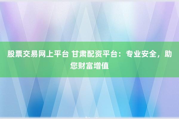股票交易网上平台 甘肃配资平台：专业安全，助您财富增值