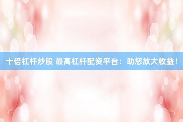 十倍杠杆炒股 最高杠杆配资平台：助您放大收益！
