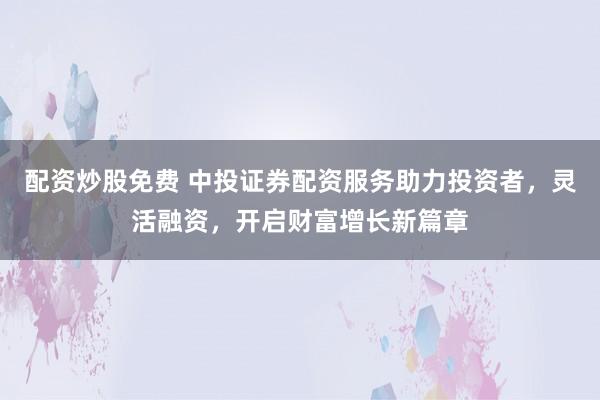 配资炒股免费 中投证券配资服务助力投资者，灵活融资，开启财富增长新篇章
