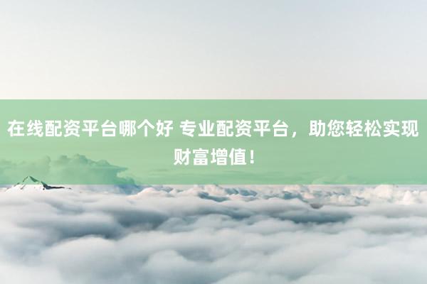 在线配资平台哪个好 专业配资平台，助您轻松实现财富增值！