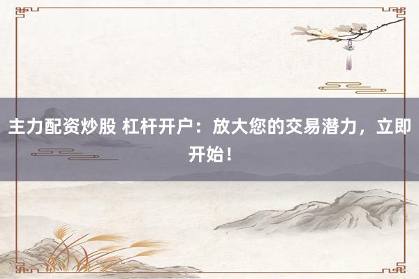 主力配资炒股 杠杆开户：放大您的交易潜力，立即开始！