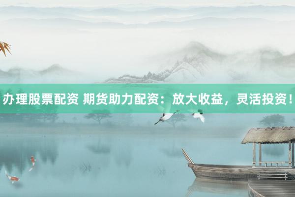 办理股票配资 期货助力配资：放大收益，灵活投资！
