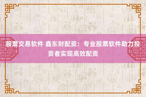 股票交易软件 鑫东财配资：专业股票软件助力投资者实现高效配资