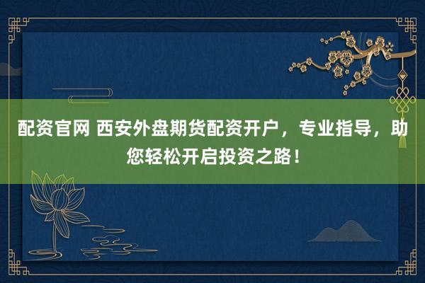 配资官网 西安外盘期货配资开户，专业指导，助您轻松开启投资之路！