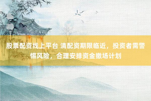 股票配资线上平台 清配资期限临近，投资者需警惕风险，合理安排资金撤场计划