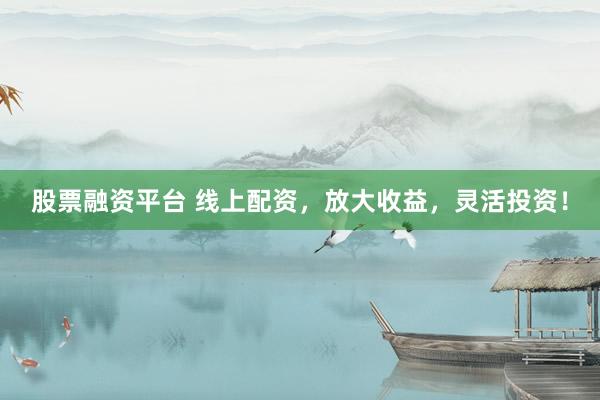 股票融资平台 线上配资，放大收益，灵活投资！