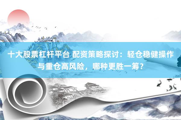 十大股票杠杆平台 配资策略探讨：轻仓稳健操作与重仓高风险，哪种更胜一筹？