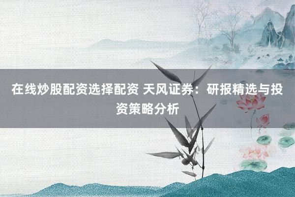 在线炒股配资选择配资 天风证券：研报精选与投资策略分析