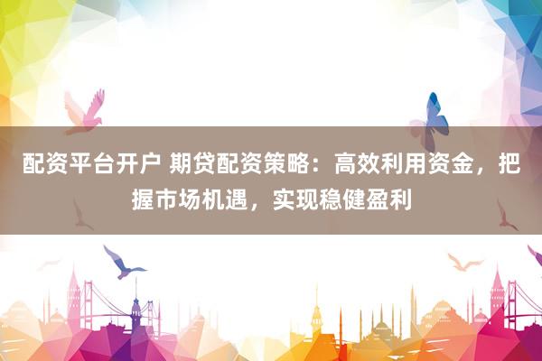 配资平台开户 期贷配资策略：高效利用资金，把握市场机遇，实现稳健盈利