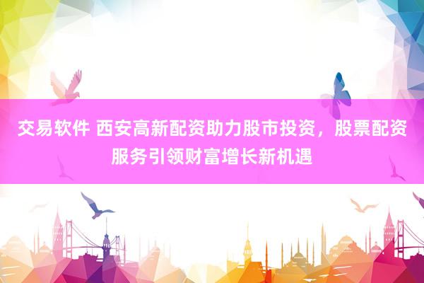 交易软件 西安高新配资助力股市投资，股票配资服务引领财富增长新机遇