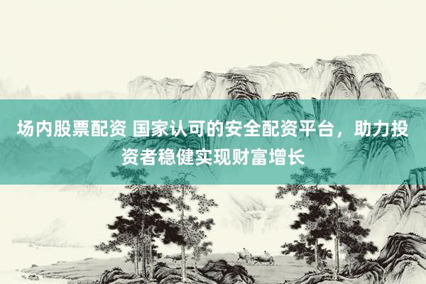 场内股票配资 国家认可的安全配资平台，助力投资者稳健实现财富增长