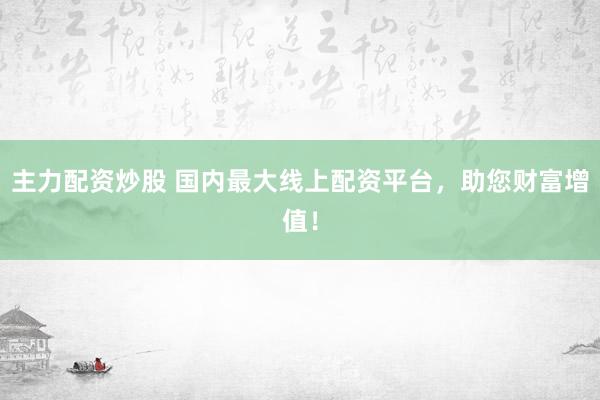 主力配资炒股 国内最大线上配资平台，助您财富增值！