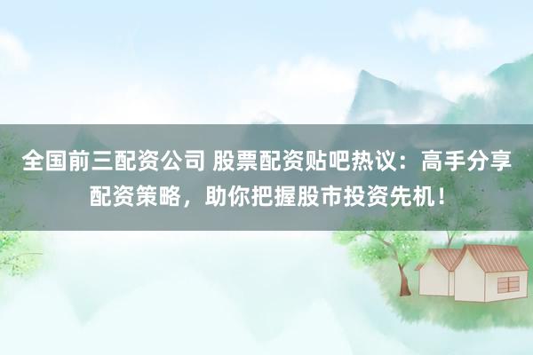 全国前三配资公司 股票配资贴吧热议：高手分享配资策略，助你把握股市投资先机！