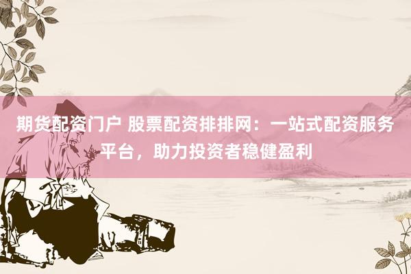 期货配资门户 股票配资排排网：一站式配资服务平台，助力投资者稳健盈利