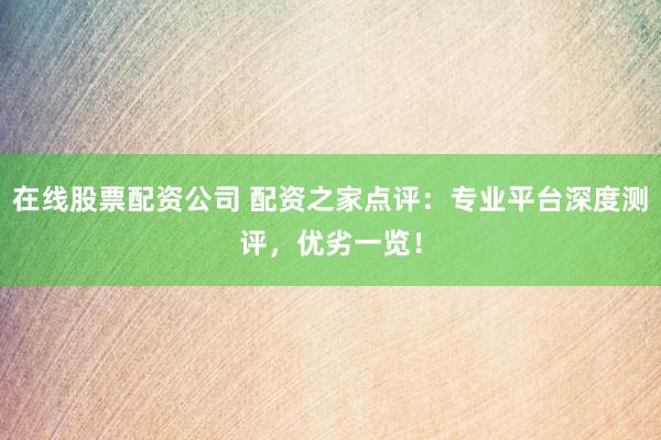 在线股票配资公司 配资之家点评：专业平台深度测评，优劣一览！