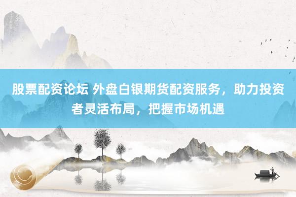股票配资论坛 外盘白银期货配资服务，助力投资者灵活布局，把握市场机遇