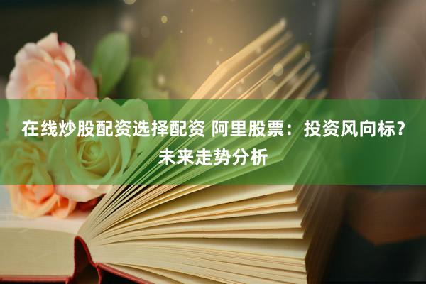 在线炒股配资选择配资 阿里股票:投资风向标?未来走势分析