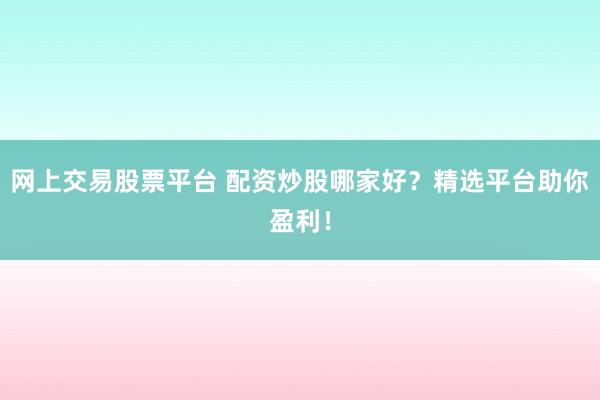 网上交易股票平台 配资炒股哪家好？精选平台助你盈利！