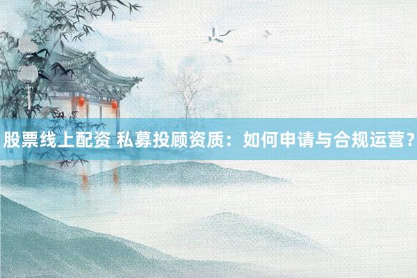 股票线上配资 私募投顾资质：如何申请与合规运营？