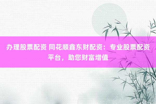 办理股票配资 同花顺鑫东财配资：专业股票配资平台，助您财富增值