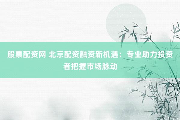 股票配资网 北京配资融资新机遇：专业助力投资者把握市场脉动