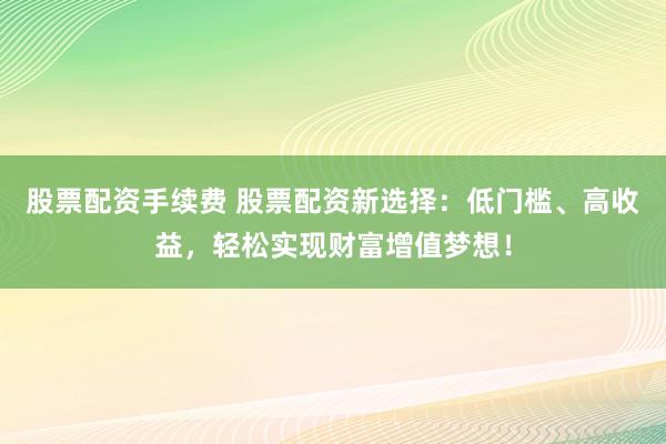 股票配资手续费 股票配资新选择：低门槛、高收益，轻松实现财富增值梦想！