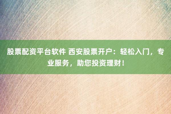 股票配资平台软件 西安股票开户：轻松入门，专业服务，助您投资理财！