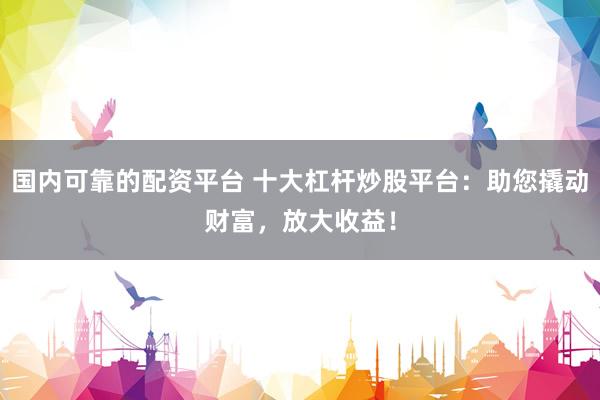 国内可靠的配资平台 十大杠杆炒股平台：助您撬动财富，放大收益！