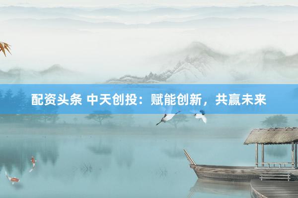 配资头条 中天创投：赋能创新，共赢未来