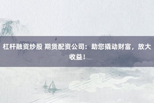 杠杆融资炒股 期货配资公司：助您撬动财富，放大收益！