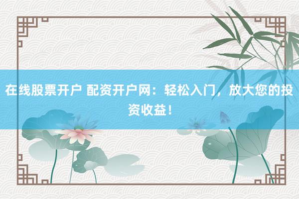 在线股票开户 配资开户网:轻松入门,放大您的投资收益!