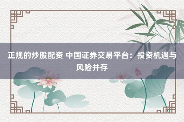 正规的炒股配资 中国证券交易平台:投资机遇与风险并存