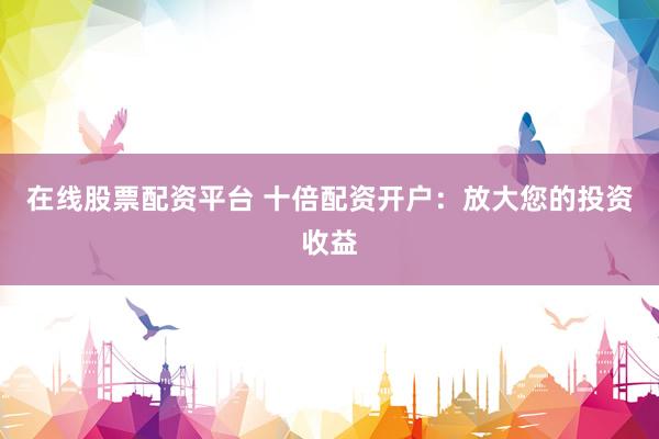 在线股票配资平台 十倍配资开户:放大您的投资收益