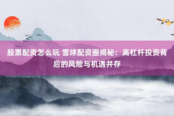 股票配资怎么玩 雪球配资圈揭秘:高杠杆投资背后的风险与机遇并存