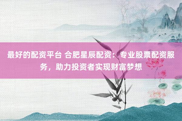 最好的配资平台 合肥星辰配资:专业股票配资服务,助力投资者实现财富梦想