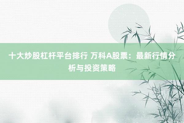 十大炒股杠杆平台排行 万科A股票:最新行情分析与投资策略