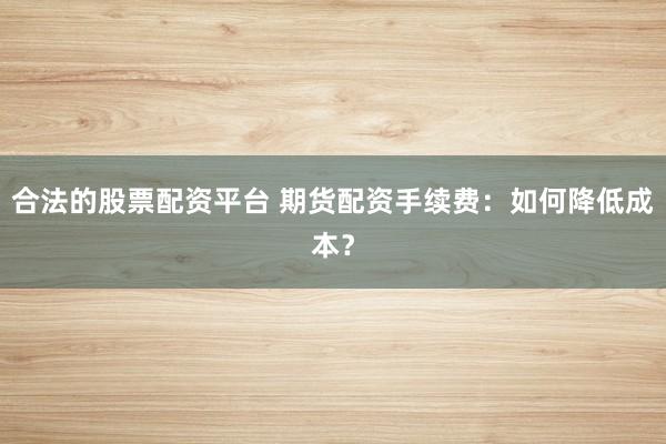 合法的股票配资平台 期货配资手续费:如何降低成本?