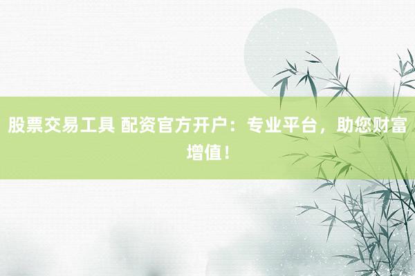 股票交易工具 配资官方开户：专业平台，助您财富增值！