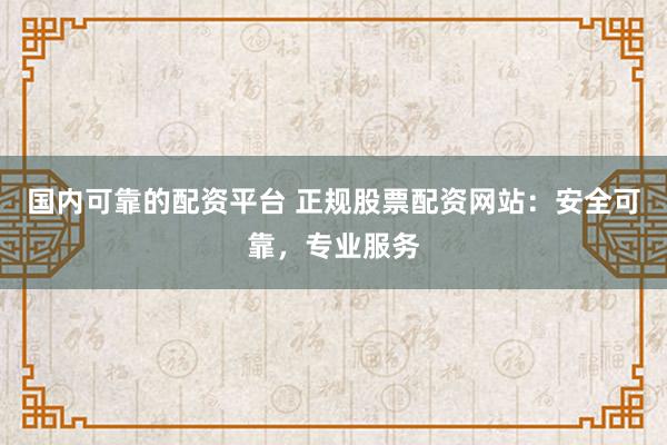 国内可靠的配资平台 正规股票配资网站:安全可靠,专业服务