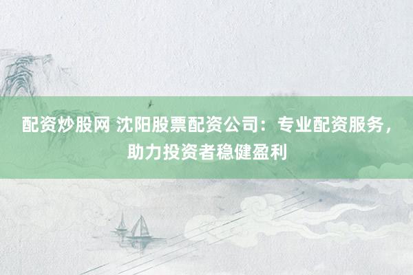 配资炒股网 沈阳股票配资公司:专业配资服务,助力投资者稳健盈利