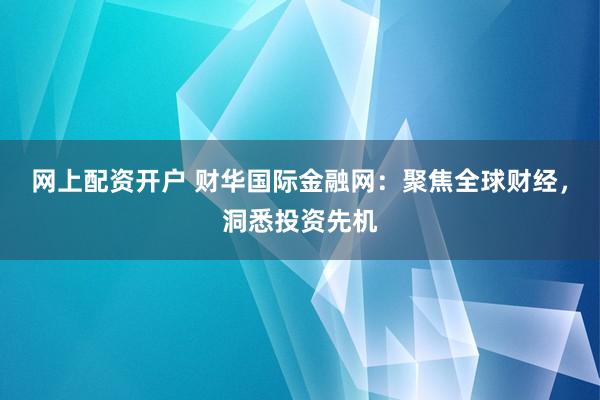 网上配资开户 财华国际金融网：聚焦全球财经，洞悉投资先机