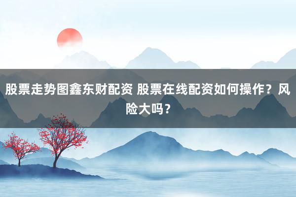 股票走势图鑫东财配资 股票在线配资如何操作?风险大吗?