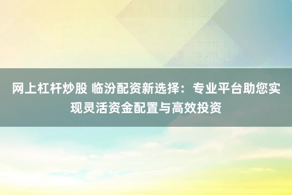 网上杠杆炒股 临汾配资新选择：专业平台助您实现灵活资金配置与高效投资