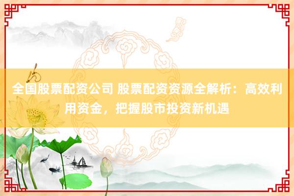 全国股票配资公司 股票配资资源全解析：高效利用资金，把握股市投资新机遇
