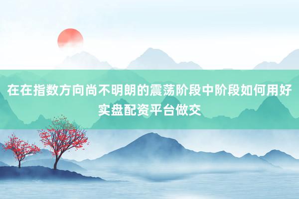 在在指数方向尚不明朗的震荡阶段中阶段如何用好实盘配资平台做交